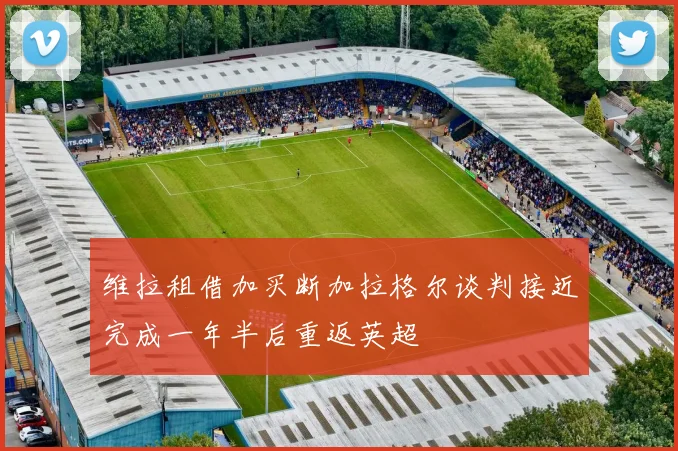 维拉租借加买断加拉格尔谈判接近完成一年半后重返英超