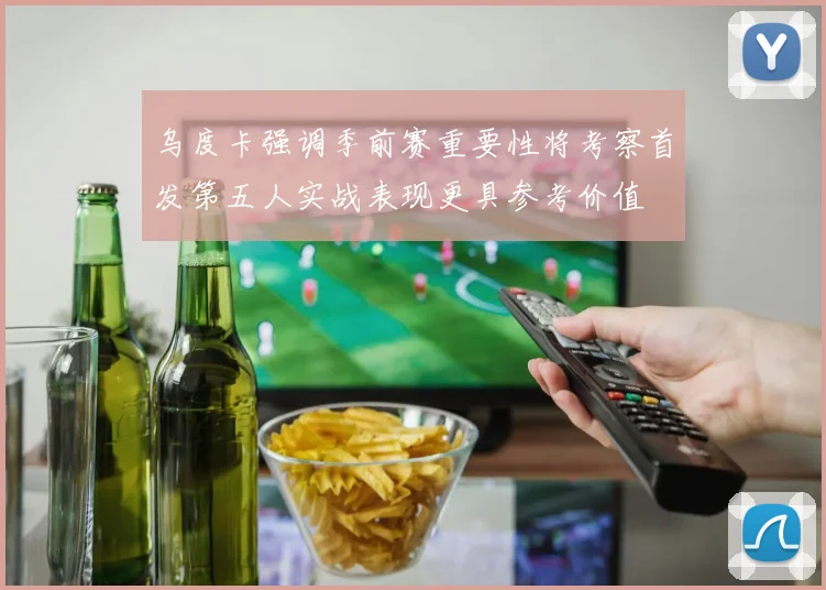 乌度卡强调季前赛重要性将考察首发第五人实战表现更具参考价值