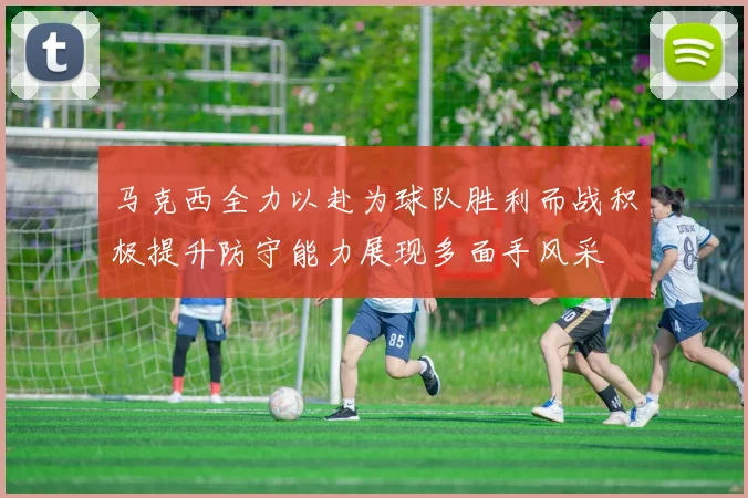 马克西全力以赴为球队胜利而战积极提升防守能力展现多面手风采