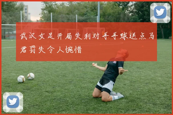武汉女足开局失利对手手球送点马君罚失令人惋惜