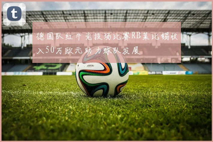 德国队红牛竞技场比赛RB莱比锡收入50万欧元助力球队发展