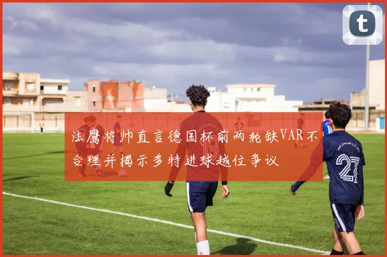 法鹰将帅直言德国杯前两轮缺VAR不合理并揭示多特进球越位争议