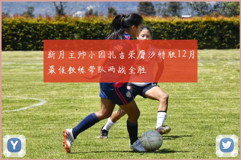 新月主帅小因扎吉荣膺沙特联12月最佳教练带队两战全胜