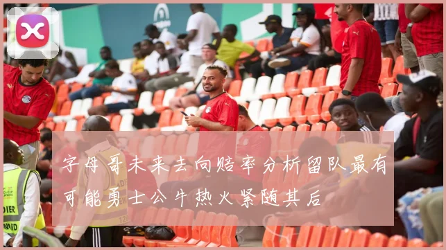 字母哥未来去向赔率分析留队最有可能勇士公牛热火紧随其后