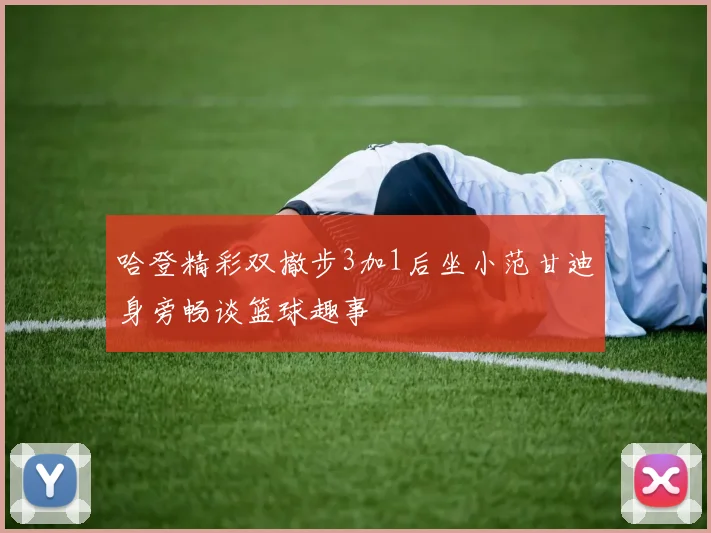 哈登精彩双撤步3加1后坐小范甘迪身旁畅谈篮球趣事