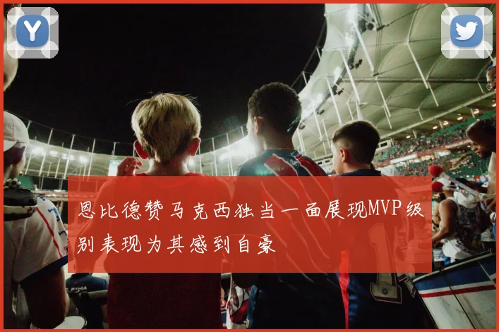 恩比德赞马克西独当一面展现MVP级别表现为其感到自豪