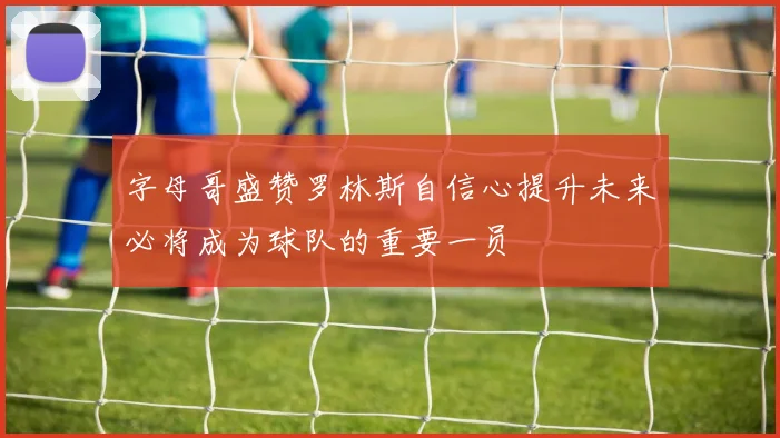 字母哥盛赞罗林斯自信心提升未来必将成为球队的重要一员