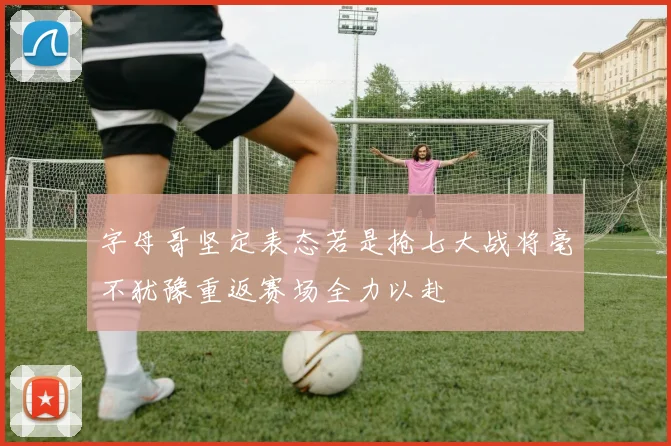 字母哥坚定表态若是抢七大战将毫不犹豫重返赛场全力以赴