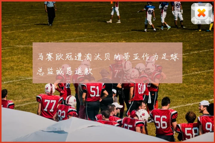 马赛欧冠遭淘汰贝纳蒂亚作为足球总监诚恳道歉