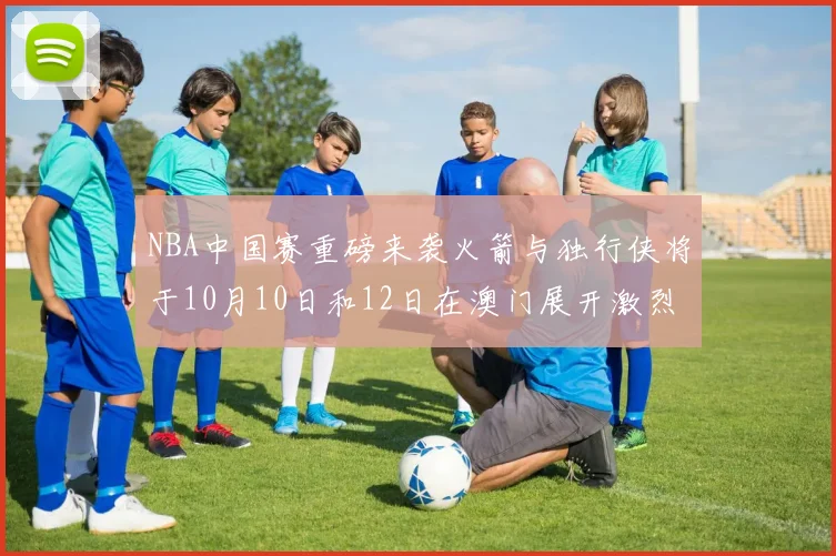 NBA中国赛重磅来袭火箭与独行侠将于10月10日和12日在澳门展开激烈对决