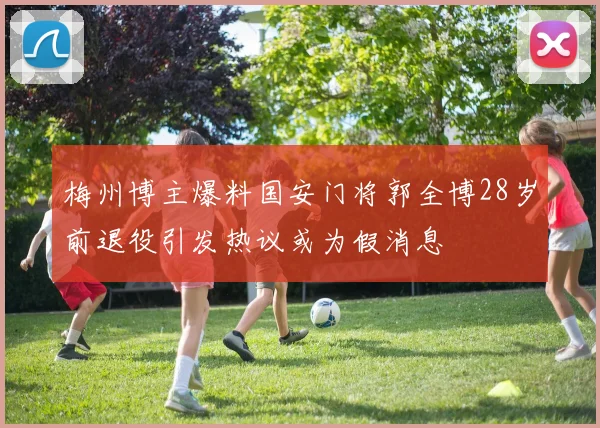 梅州博主爆料国安门将郭全博28岁前退役引发热议或为假消息