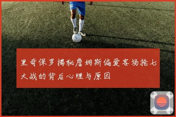 里奇保罗揭秘詹姆斯偏爱客场抢七大战的背后心理与原因
