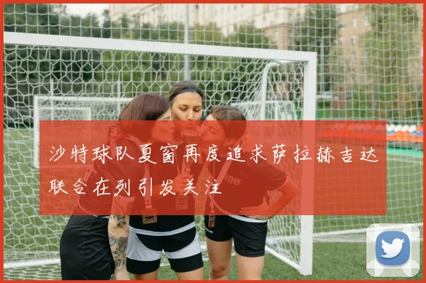 沙特球队夏窗再度追求萨拉赫吉达联合在列引发关注