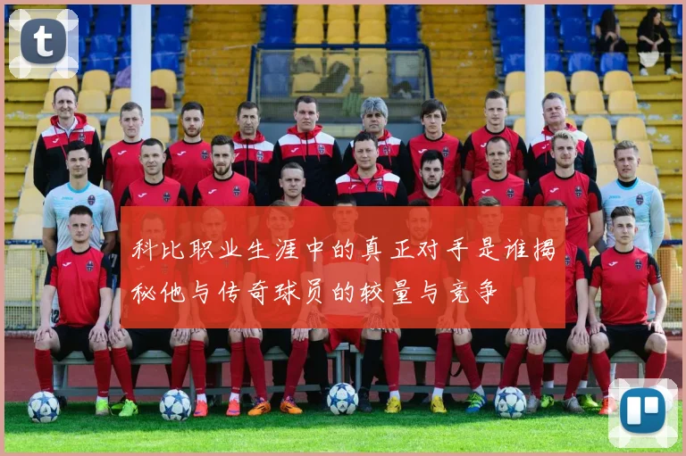 科比职业生涯中的真正对手是谁揭秘他与传奇球员的较量与竞争