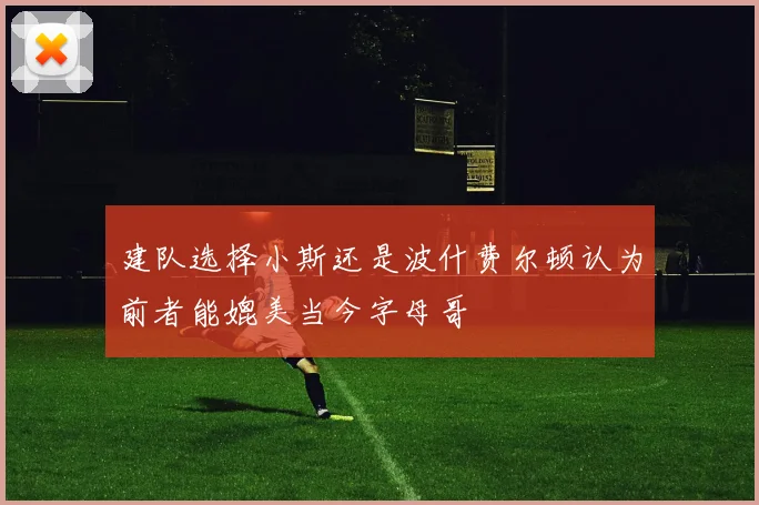 建队选择小斯还是波什费尔顿认为前者能媲美当今字母哥